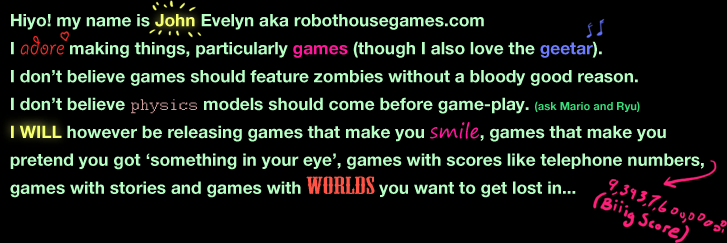 Hiyo! my name is John Evelyn aka robothousegames.com
I adore making things, particularly games (though I also love the geetar).
I don’t believe games should feature zombies without a bloody good reason.  
I don’t believe physics models should come before game-play. (ask Mario and Ryu)
I WILL however be releasing games that make you smile, games that make you 
pretend you got ‘something in your eye’, games with scores like telephone numbers, games with stories and games with worlds you want to get lost in...